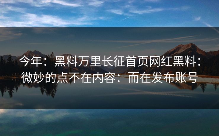 今年：黑料万里长征首页网红黑料：微妙的点不在内容：而在发布账号