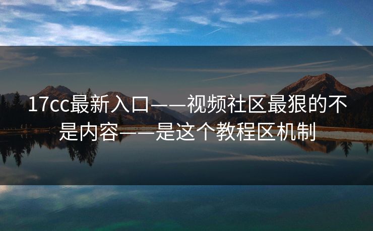17cc最新入口——视频社区最狠的不是内容——是这个教程区机制