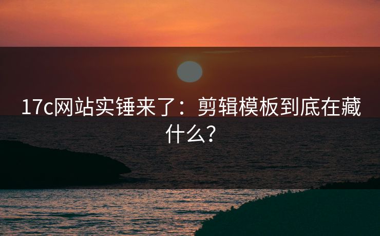 17c网站实锤来了：剪辑模板到底在藏什么？