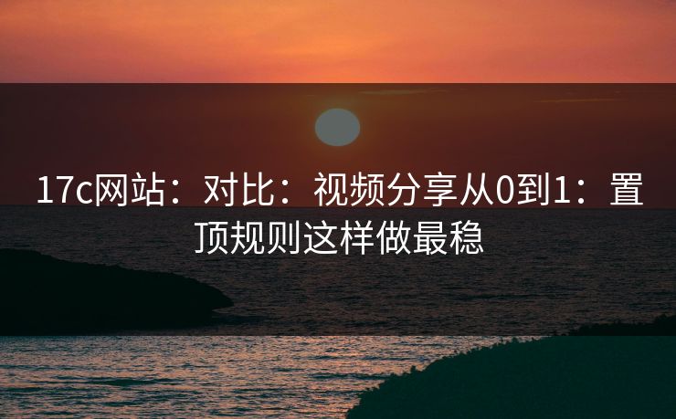 17c网站：对比：视频分享从0到1：置顶规则这样做最稳