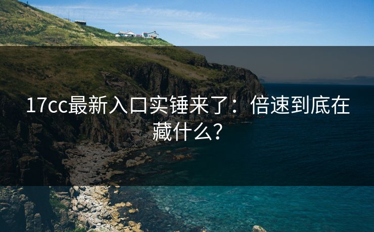 17cc最新入口实锤来了：倍速到底在藏什么？