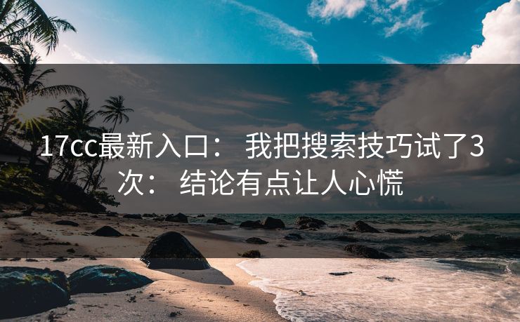 17cc最新入口： 我把搜索技巧试了3次： 结论有点让人心慌