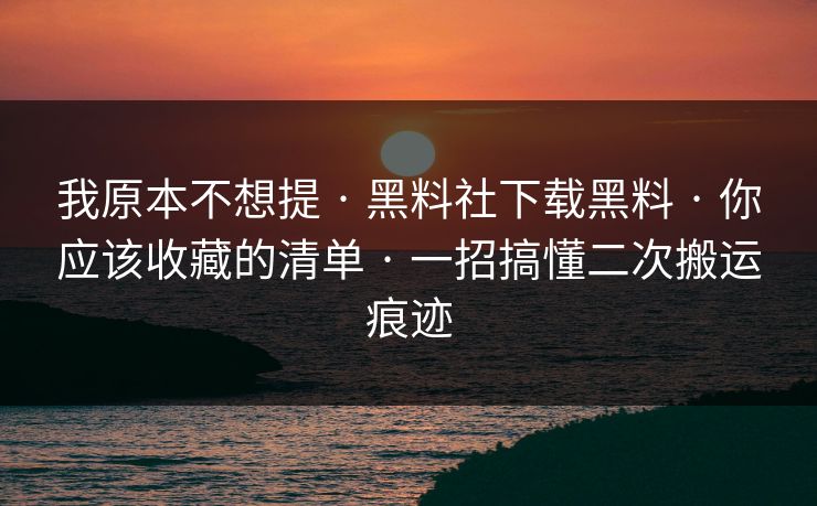我原本不想提 · 黑料社下载黑料 · 你应该收藏的清单 · 一招搞懂二次搬运痕迹