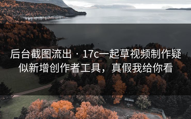 后台截图流出 · 17c一起草视频制作疑似新增创作者工具，真假我给你看