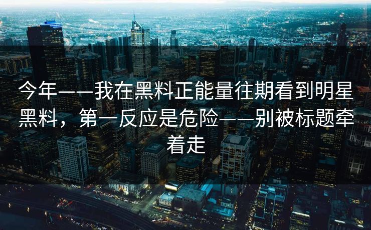今年——我在黑料正能量往期看到明星黑料，第一反应是危险——别被标题牵着走