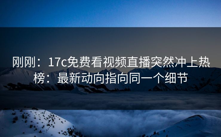 刚刚：17c免费看视频直播突然冲上热榜：最新动向指向同一个细节
