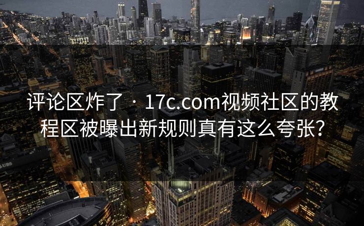 评论区炸了 · 17c.com视频社区的教程区被曝出新规则真有这么夸张？