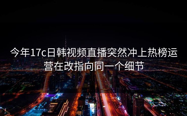 今年17c日韩视频直播突然冲上热榜运营在改指向同一个细节