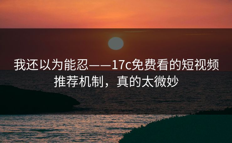 我还以为能忍——17c免费看的短视频推荐机制，真的太微妙