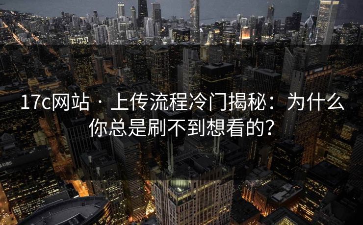 17c网站 · 上传流程冷门揭秘：为什么你总是刷不到想看的？