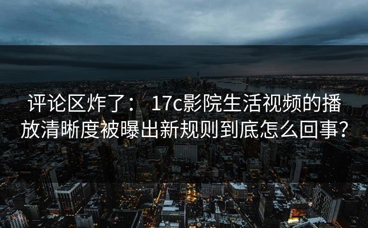评论区炸了： 17c影院生活视频的播放清晰度被曝出新规则到底怎么回事？