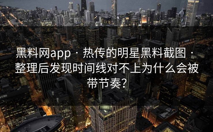 黑料网app · 热传的明星黑料截图 · 整理后发现时间线对不上为什么会被带节奏？