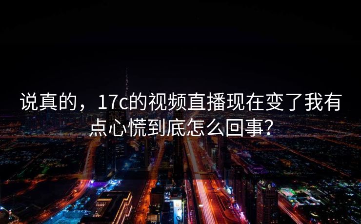 说真的，17c的视频直播现在变了我有点心慌到底怎么回事？