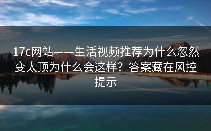 17c网站——生活视频推荐为什么忽然变太顶为什么会这样？答案藏在风控提示