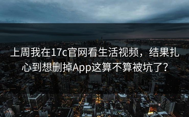 上周我在17c官网看生活视频，结果扎心到想删掉App这算不算被坑了？