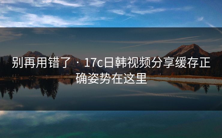 别再用错了 · 17c日韩视频分享缓存正确姿势在这里