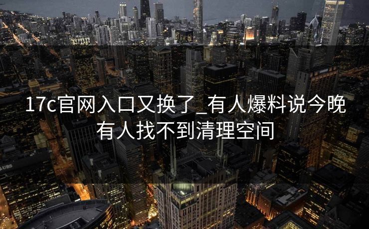 17c官网入口又换了_有人爆料说今晚有人找不到清理空间