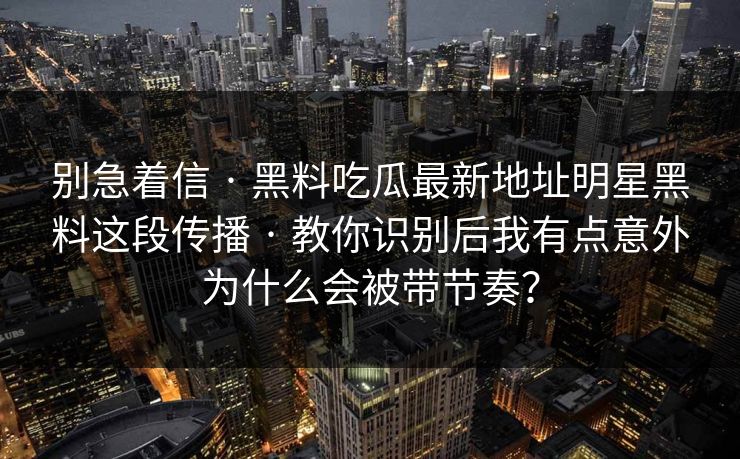 别急着信 · 黑料吃瓜最新地址明星黑料这段传播 · 教你识别后我有点意外为什么会被带节奏？