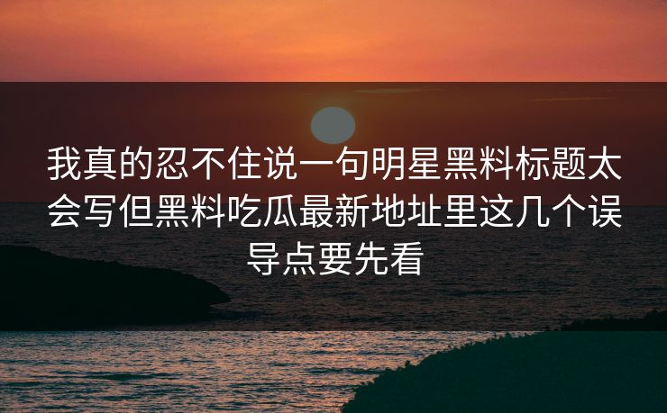 我真的忍不住说一句明星黑料标题太会写但黑料吃瓜最新地址里这几个误导点要先看