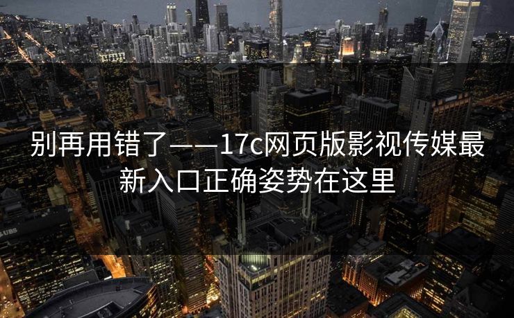 别再用错了——17c网页版影视传媒最新入口正确姿势在这里