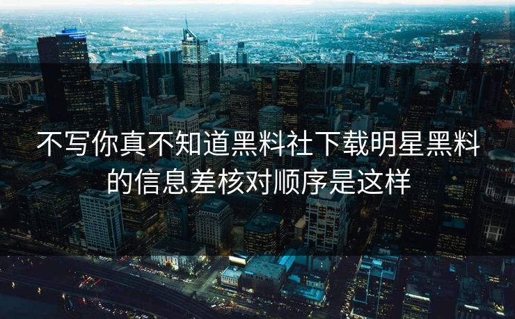 不写你真不知道黑料社下载明星黑料的信息差核对顺序是这样