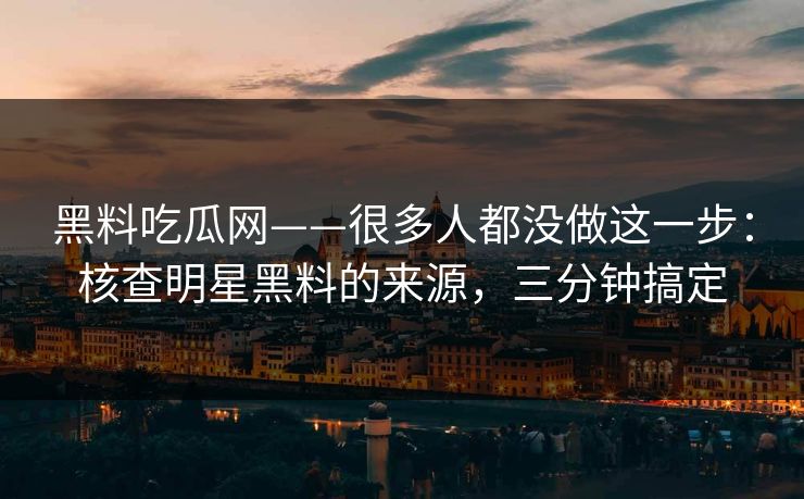 黑料吃瓜网——很多人都没做这一步：核查明星黑料的来源，三分钟搞定