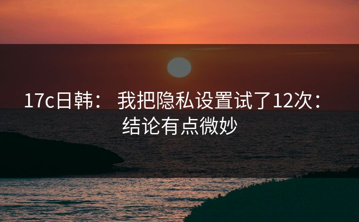 17c日韩： 我把隐私设置试了12次： 结论有点微妙
