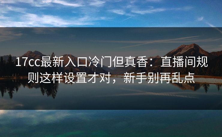 17cc最新入口冷门但真香：直播间规则这样设置才对，新手别再乱点