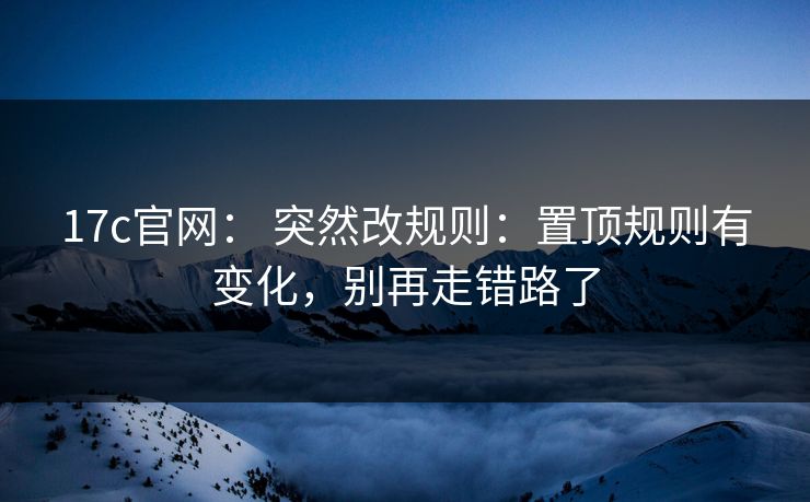 17c官网： 突然改规则：置顶规则有变化，别再走错路了