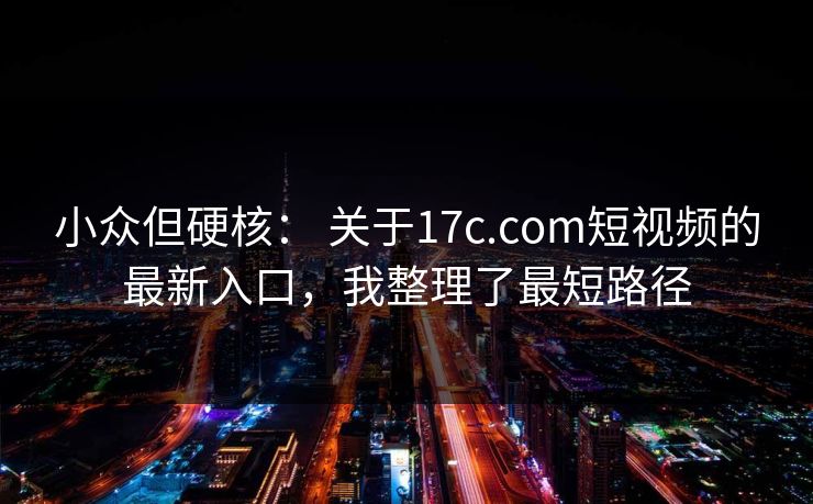 小众但硬核： 关于17c.com短视频的最新入口，我整理了最短路径
