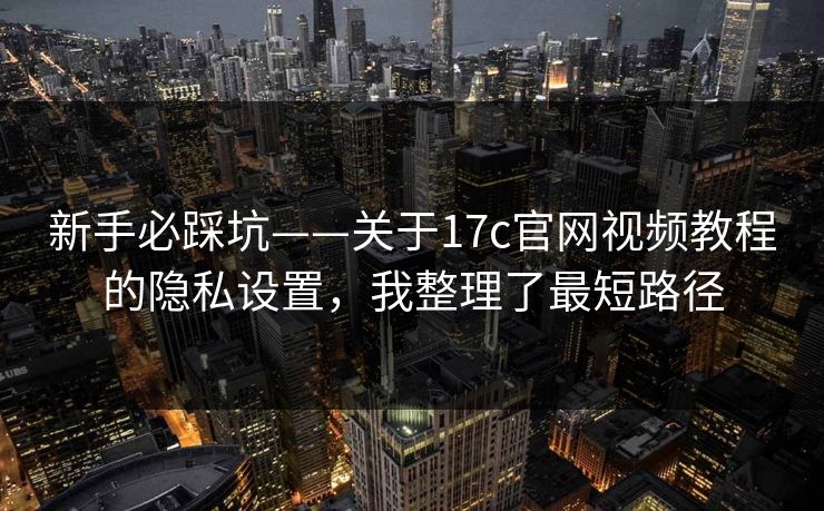 新手必踩坑——关于17c官网视频教程的隐私设置，我整理了最短路径
