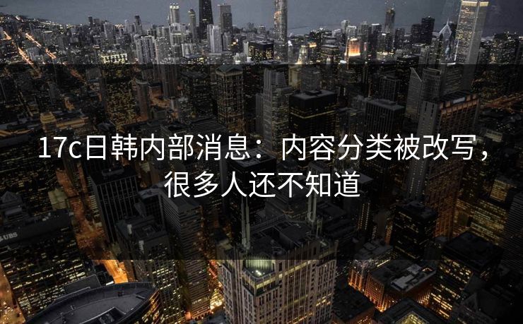 17c日韩内部消息：内容分类被改写，很多人还不知道