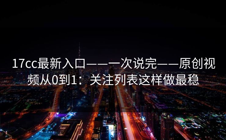 17cc最新入口——一次说完——原创视频从0到1：关注列表这样做最稳