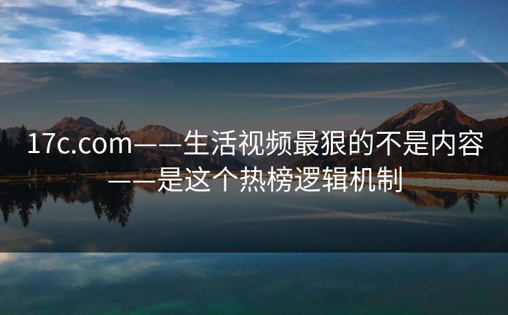 17c.com——生活视频最狠的不是内容——是这个热榜逻辑机制