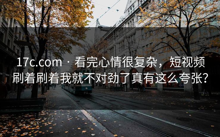 17c.com · 看完心情很复杂，短视频刷着刷着我就不对劲了真有这么夸张？