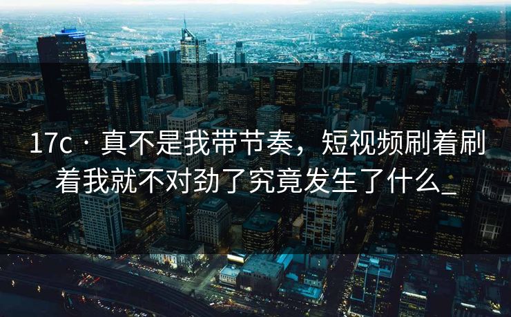 17c · 真不是我带节奏，短视频刷着刷着我就不对劲了究竟发生了什么_