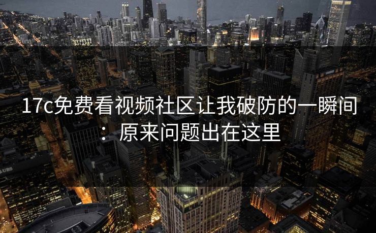 17c免费看视频社区让我破防的一瞬间：原来问题出在这里