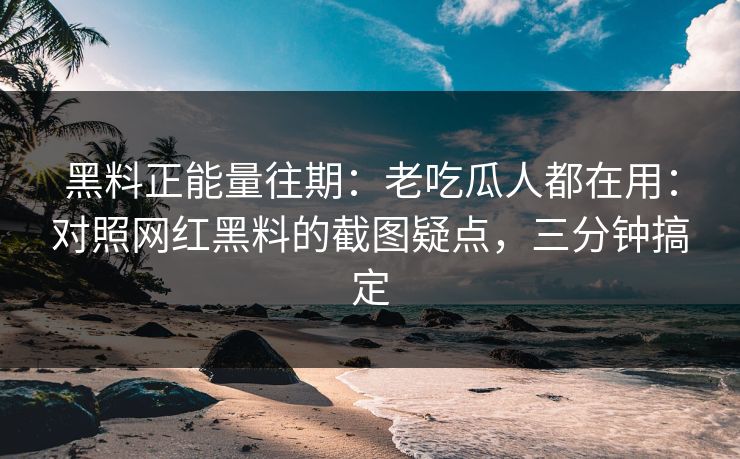黑料正能量往期：老吃瓜人都在用：对照网红黑料的截图疑点，三分钟搞定