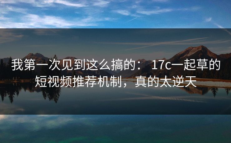 我第一次见到这么搞的： 17c一起草的短视频推荐机制，真的太逆天