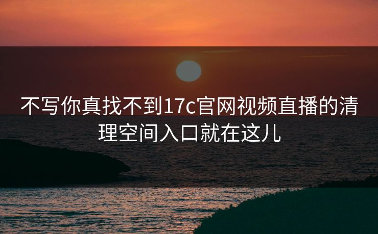 不写你真找不到17c官网视频直播的清理空间入口就在这儿