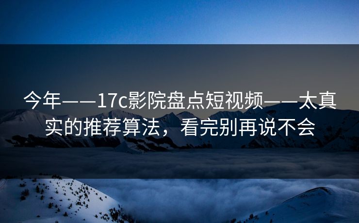 今年——17c影院盘点短视频——太真实的推荐算法，看完别再说不会