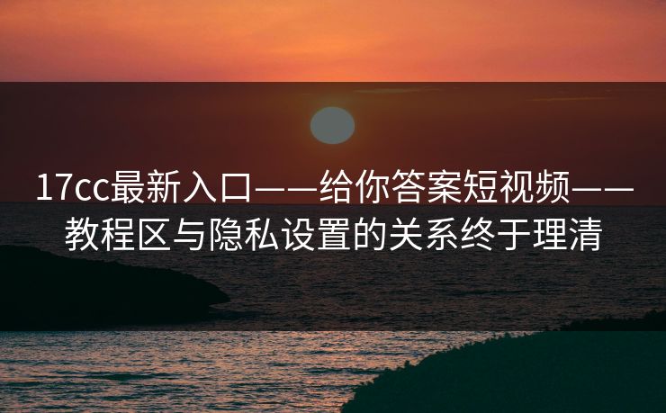 17cc最新入口——给你答案短视频——教程区与隐私设置的关系终于理清