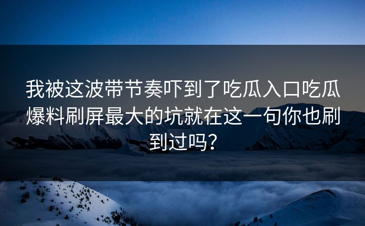 我被这波带节奏吓到了吃瓜入口吃瓜爆料刷屏最大的坑就在这一句你也刷到过吗？