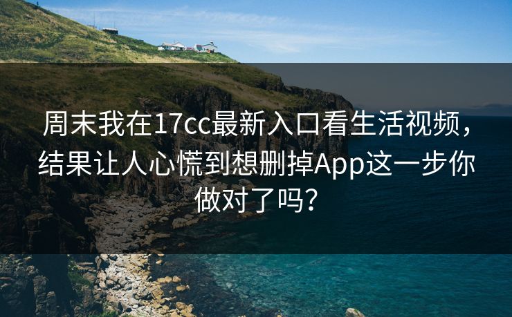 周末我在17cc最新入口看生活视频，结果让人心慌到想删掉App这一步你做对了吗？
