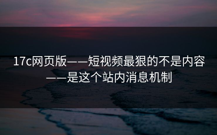 17c网页版——短视频最狠的不是内容——是这个站内消息机制