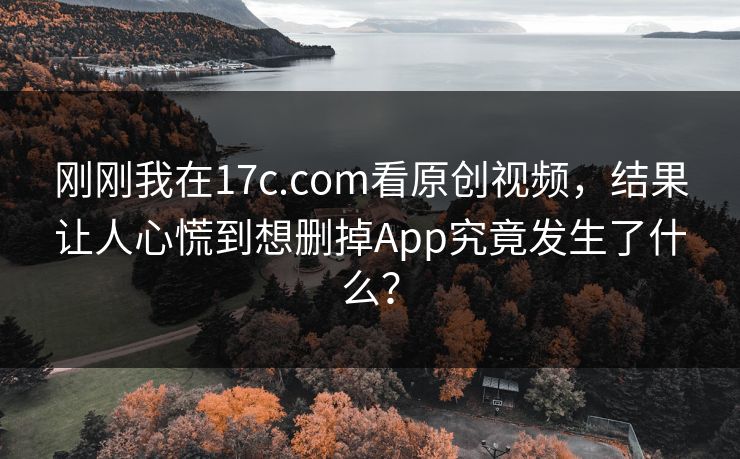 刚刚我在17c.com看原创视频，结果让人心慌到想删掉App究竟发生了什么？
