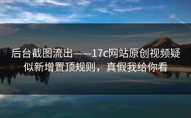 后台截图流出——17c网站原创视频疑似新增置顶规则，真假我给你看