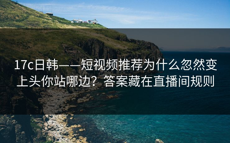 17c日韩——短视频推荐为什么忽然变上头你站哪边？答案藏在直播间规则