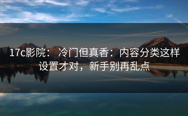 17c影院： 冷门但真香：内容分类这样设置才对，新手别再乱点