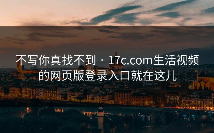 不写你真找不到 · 17c.com生活视频的网页版登录入口就在这儿